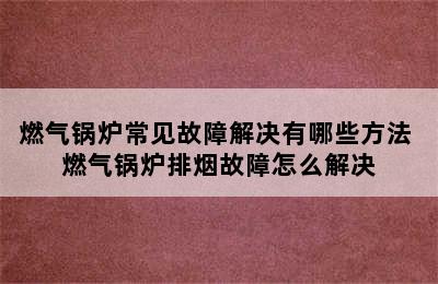 燃气锅炉常见故障解决有哪些方法 燃气锅炉排烟故障怎么解决